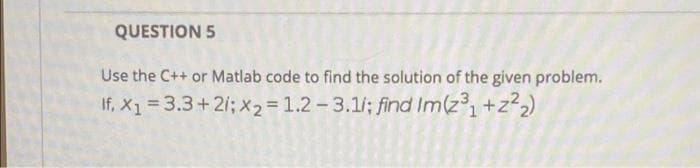 QUESTION 5
Use the C++ or Matlab code to find the solution of the given problem.
If, X1 = 3.3+2i; x2 = 1.2- 3.1/; find Im(z1+z22)
