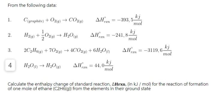 From the following data:
AH
kj
-393, 5-
mol
1.
C(graphite) + O2g) → CO9)
ran
kj
H9) +O29) → H2O)
AHm = -241, 8-
mol
2.
kj
-3119, 6-
mol
3.
2C,H9) + 7029) → 4CO9) + 6H2O)
ΔΗ
H»O + H2O)
ΔΗ
kj
= 44, 0-
mol
4
Calculate the enthalpy change of standard reaction, AHrxn, (in kJ / mol) for the reaction of formation
of one mole of ethane (C2H6(g) from the elements in their ground state
