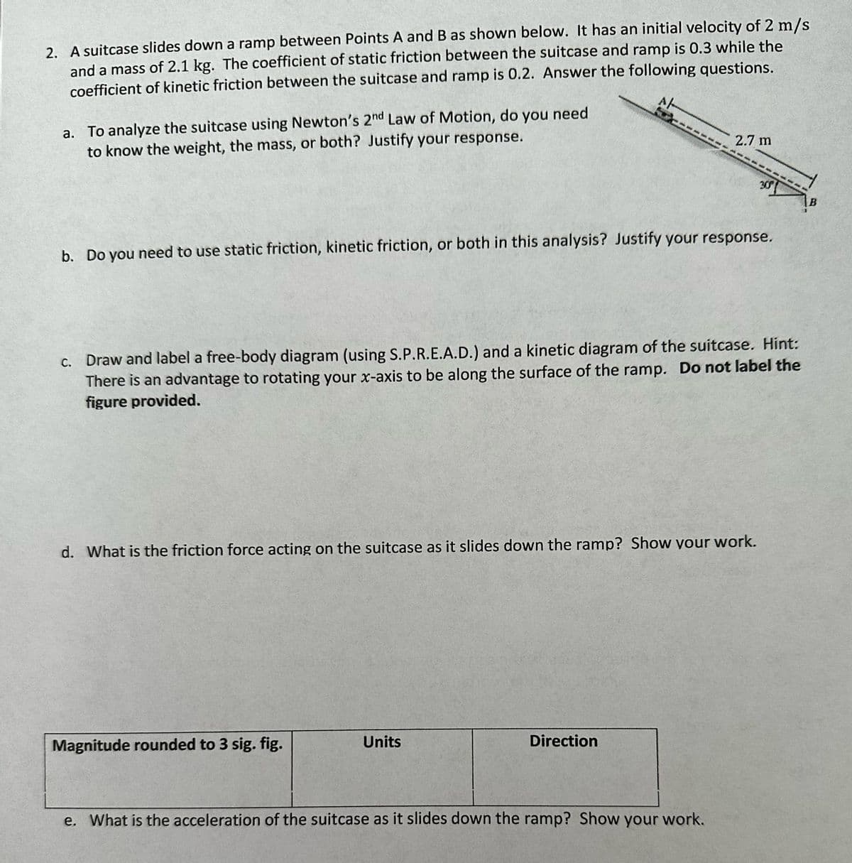 2. A suitcase slides down a ramp between Points A and B as shown below. It has an initial velocity of 2 m/s
AL
and a mass of 2.1 kg. The coefficient of static friction between the suitcase and ramp is 0.3 while the
coefficient of kinetic friction between the suitcase and ramp is 0.2. Answer the following questions.
a. To analyze the suitcase using Newton's 2nd Law of Motion, do you need.
to know the weight, the mass, or both? Justify your response.
b. Do you need to use static friction, kinetic friction, or both in this analysis? Justify your response.
c. Draw and label a free-body diagram (using S.P.R.E.A.D.) and a kinetic diagram of the suitcase. Hint:
There is an advantage to rotating your x-axis to be along the surface of the ramp. Do not label the
figure provided.
d. What is the friction force acting on the suitcase as it slides down the ramp? Show your work.
Magnitude rounded to 3 sig. fig.
2.7 m
Units
Direction
30%
e. What is the acceleration of the suitcase as it slides down the ramp? Show your work.
B