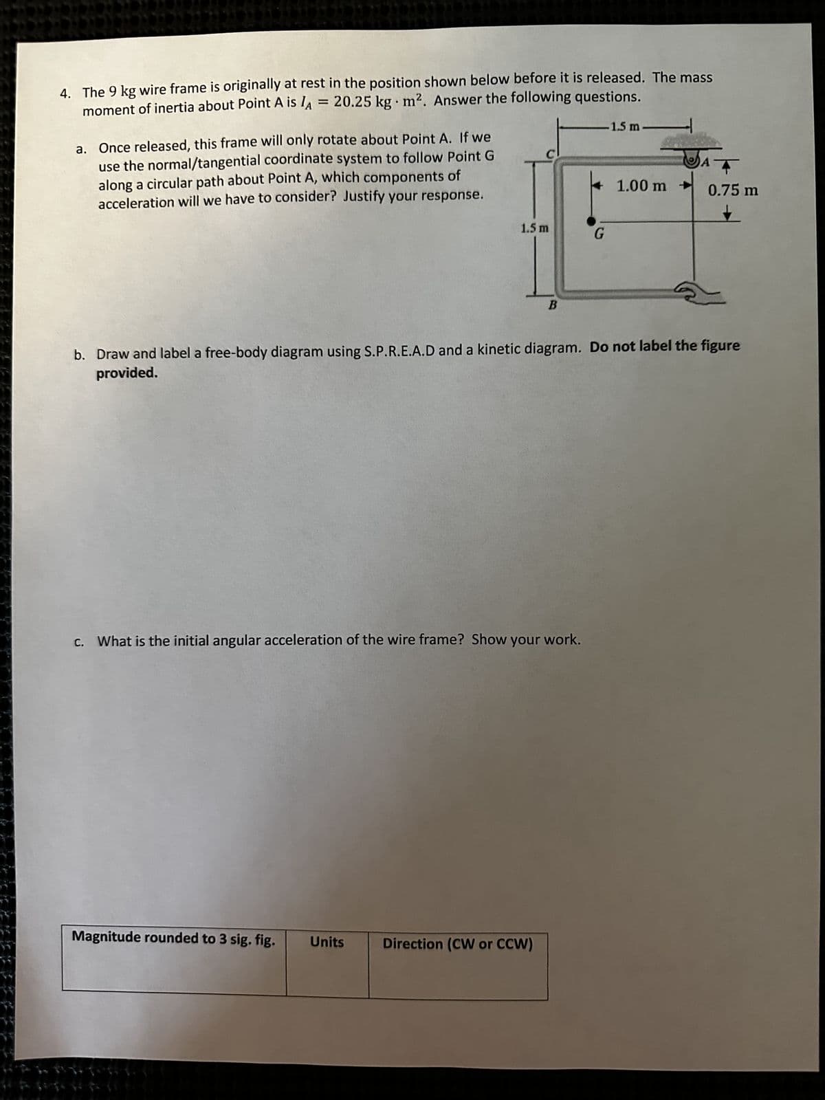 4. The 9 kg wire frame is originally at rest in the position shown below before it is released. The mass
moment of inertia about Point A is lA = 20.25 kg m². Answer the following questions.
-1.5 m
.
a. Once released, this frame will only rotate about Point A. If we
use the normal/tangential coordinate system to follow Point G
along a circular path about Point A, which components of
acceleration will we have to consider? Justify your response.
1.5 m
Magnitude rounded to 3 sig. fig. Units
B
c. What is the initial angular acceleration of the wire frame? Show your work.
Direction (CW or CCW)
G
1.00 m -
b. Draw and label a free-body diagram using S.P.R.E.A.D and a kinetic diagram. Do not label the figure
provided.
+
0.75 m
A