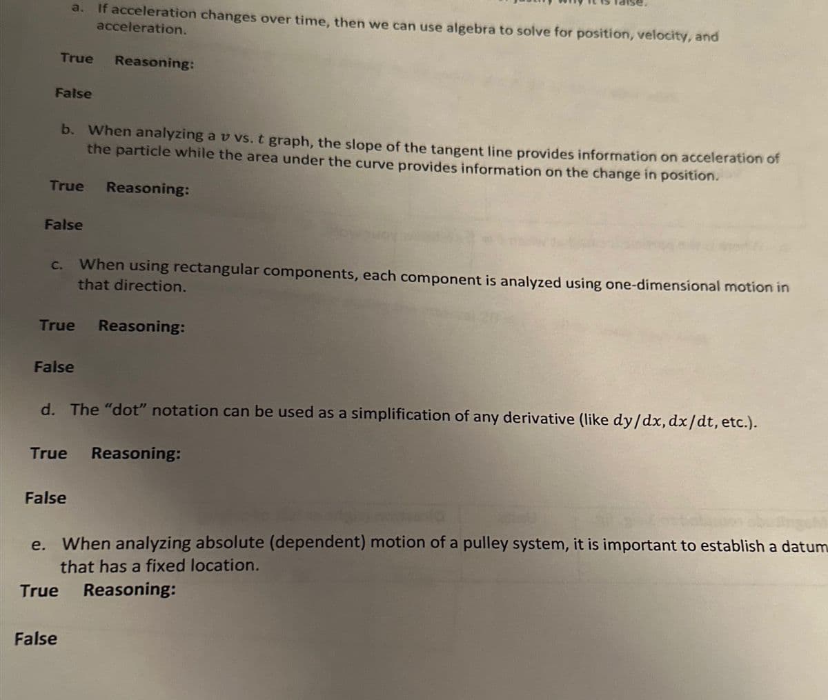 False
a.
True Reasoning:
b. When analyzing av vs. t graph, the slope of the tangent line provides information on acceleration of
the particle while the area under the curve provides information on the change in position.
True Reasoning:
False
C.
True
False
If acceleration changes over time, then we can use algebra to solve for position, velocity, and
acceleration.
False
False
When using rectangular components, each component is analyzed using one-dimensional motion in
that direction.
d. The "dot" notation can be used as a simplification of any derivative (like dy/dx, dx/dt, etc.).
Reasoning:
True Reasoning:
SUM
e. When analyzing absolute (dependent) motion of a pulley system, it is important to establish a datum
that has a fixed location.
True Reasoning: