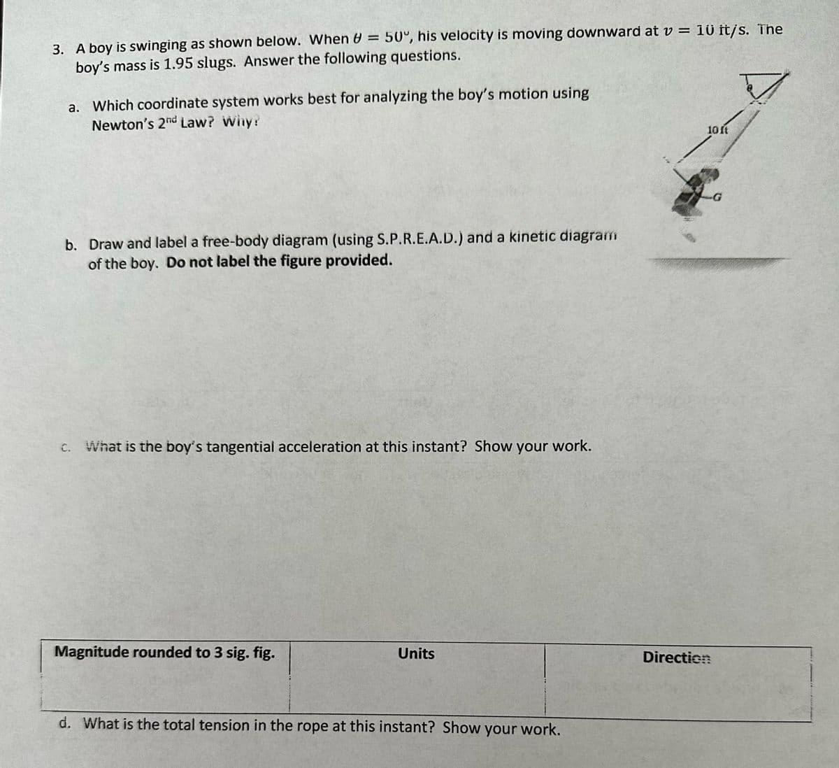 3. A boy is swinging as shown below. When = 50°, his velocity is moving downward at v = 10 it/s. The
boy's mass is 1.95 slugs. Answer the following questions.
7
a. Which coordinate system works best for analyzing the boy's motion using
Newton's 2nd Law? Why?
b. Draw and label a free-body diagram (using S.P.R.E.A.D.) and a kinetic diagram
of the boy. Do not label the figure provided.
c. What is the boy's tangential acceleration at this instant? Show your work.
Magnitude rounded to 3 sig. fig.
Units
d. What is the total tension in the rope at this instant? Show your work.
10 ft
Direction
.G