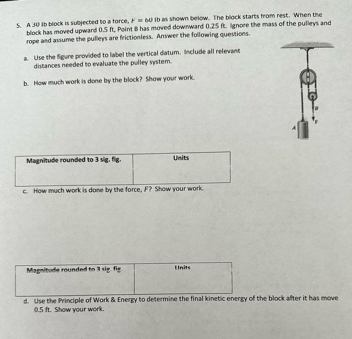 5. A 30 lb block is subjected to a force, F = 60 lb as shown below. The block starts from rest. When the
block has moved upward 0.5 ft, Point B has moved downward 0.25 ft. Ignore the mass of the pulleys and
rope and assume the pulleys are frictionless. Answer the following questions.
a. Use the figure provided to label the vertical datum. Include all relevant
distances needed to evaluate the pulley system.
b. How much work is done by the block? Show your work.
Magnitude rounded to 3 sig. fig.
Units
c. How much work is done by the force, F? Show your work.
Magnitude rounded to 3 sig fig
IInits
A
10²
d. Use the Principle of Work & Energy to determine the final kinetic energy of the block after it has move
0.5 ft. Show your work.