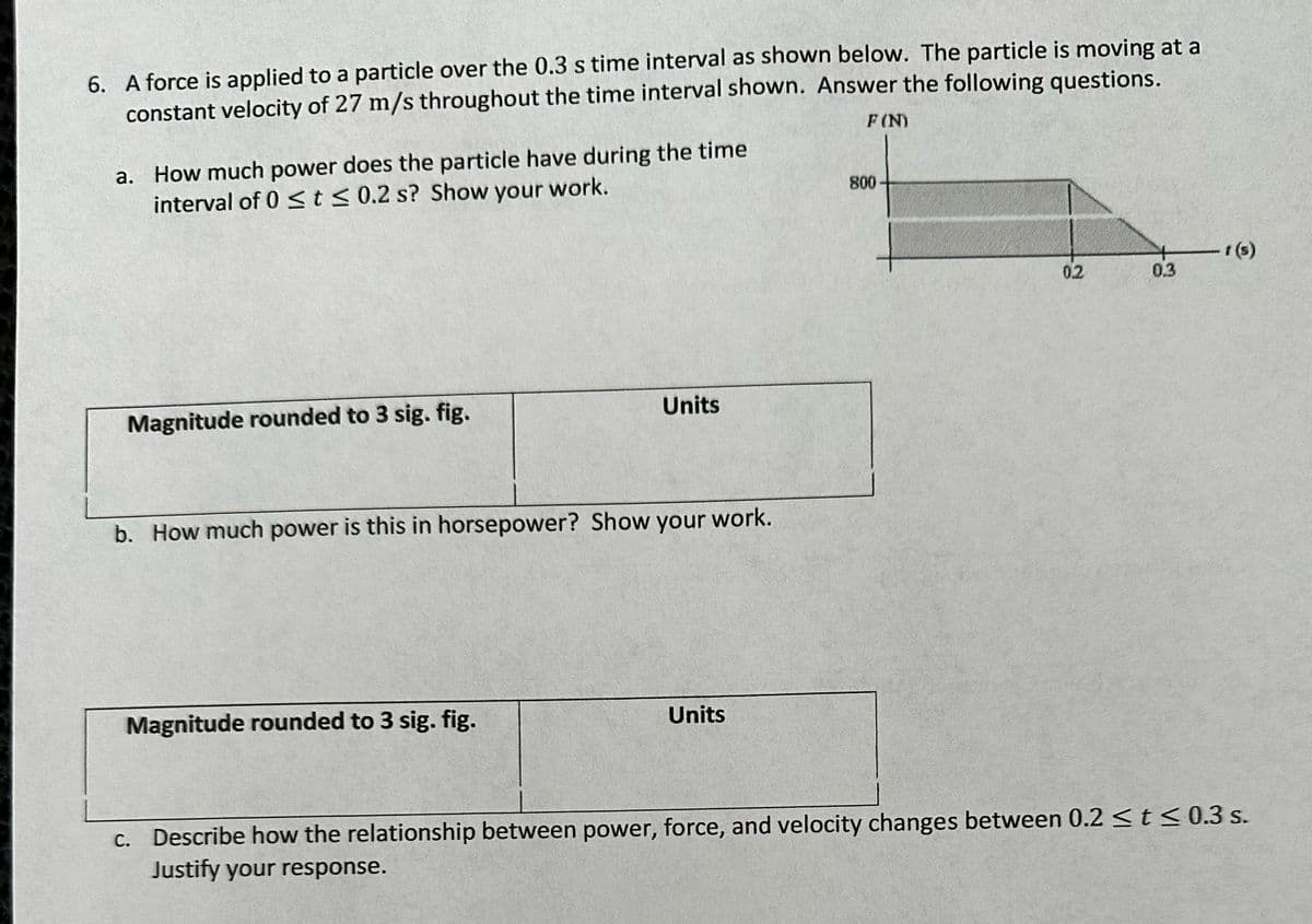 6. A force is applied to a particle over the 0.3 s time interval as shown below. The particle is moving at a
constant velocity of 27 m/s throughout the time interval shown. Answer the following questions.
F (N)
a. How much power does the particle have during the time
interval of 0 ≤ t ≤ 0.2 s? Show your work.
Magnitude rounded to 3 sig. fig.
Units
b. How much power is this in horsepower? Show your work.
Magnitude rounded to 3 sig. fig.
Units
800
0.2
0.3
f(s)
c. Describe how the relationship between power, force, and velocity changes between 0.2 ≤ t ≤0.3 s.
Justify your response.