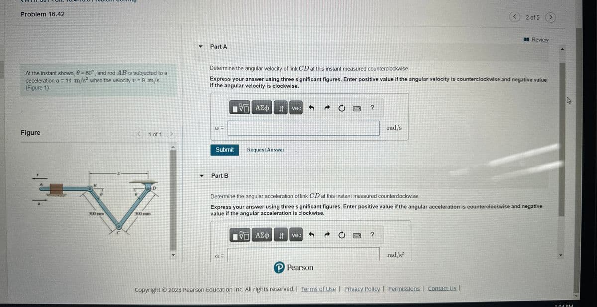 Problem 16.42
At the instant shown, 0 = 60°, and rod AB is subjected to a
deceleration a = 14 m/s² when the velocity v = 9 m/s
(Figure 1)
Figure
3
B
300 mm
<
1 of 1
>
Part A
Submit
Part B
Determine the angular velocity of link CD at this instant measured counterclockwise.
Express your answer using three significant figures. Enter positive value if the angular velocity is counterclockwise and negative value
if the angular velocity is clockwise.
VGI ΑΣΦ 11 vec
a=
Request Answer
↑
CERPEN
P Pearson
?
rad/s
?
Determine the angular acceleration of link CD at this instant measured counterclockwise
Express your answer using three significant figures. Enter positive value if the angular acceleration is counterclockwise and negative
value if the angular acceleration is clockwise.
{—| ΑΣΦ ↓t vec
<
rad/s²
2 of 5
Copyright © 2023 Pearson Education Inc. All rights reserved. | Terms of Use | Privacy Policy | Permissions | Contact Us |
Review
>
V
1:01 PM