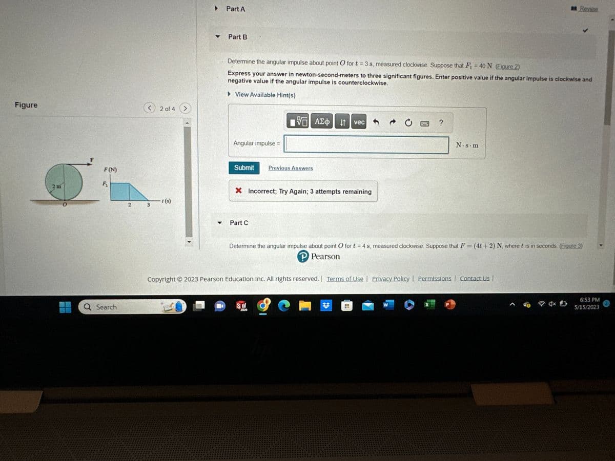 Figure
2 m
F(N)
F₁
Q Search
2
<
3
2 of 4 >
1(3)
▼
Part A
Part B
Determine the angular impulse about point O for t = 3 s, measured clockwise Suppose that F₁ = 40 N. (Figure 2)
Express your answer in newton-second-meters to three significant figures. Enter positive value if the angular impulse is clockwise and
negative value if the angular impulse is counterclockwise.
View Available Hint(s)
Angular impulse =
Submit
Part C
95| ΑΣΦ
Previous Answers
X Incorrect; Try Again; 3 attempts remaining
SW
7070
↓↑
vec
9
Determine the angular impulse about point O for t = 4 s, measured clockwise. Suppose that F= (4t+2) N, where t is in seconds. (Figure 3)
P Pearson
Copyright © 2023 Pearson Education Inc. All rights reserved. | Terms of Use | Privacy Policy | Permissions | Contact Us |
?
W
X
N.s.m
#Review
P
6:53 PM
5/15/2023
2