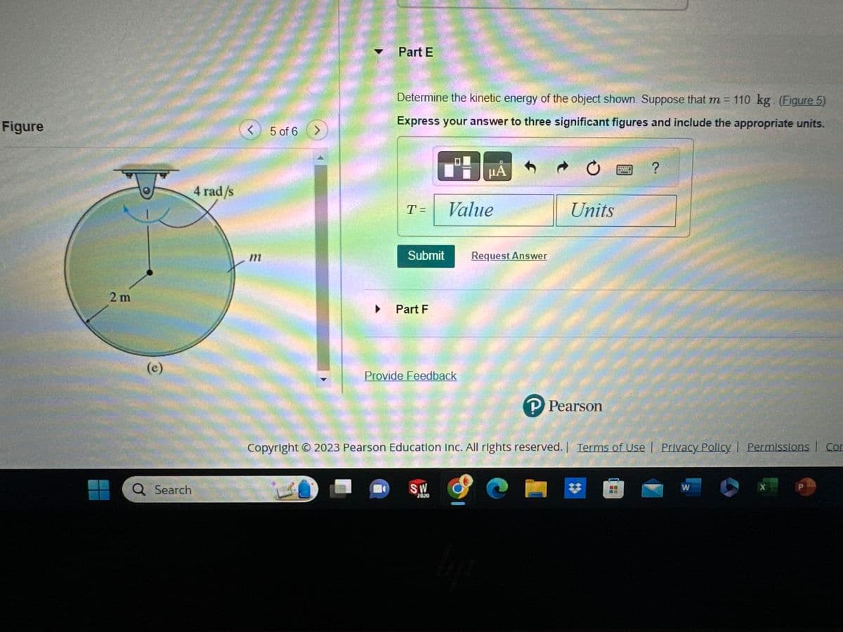 Figure
2m
(e)
Q Search
4 rad/s
<
m
5 of 6
Part E
Determine the kinetic energy of the object shown. Suppose that m = 110 kg. (Figure 5)
Express your answer to three significant figures and include the appropriate units.
T= Value
Submit Request Answer
Part F
Provide Feedback
μA
SW
2020
lije
Ć
e
Units
Copyright © 2023 Pearson Education Inc. All rights reserved. | Terms of Use | Privacy Policy | Permissions Con
P Pearson
?
W
X
P