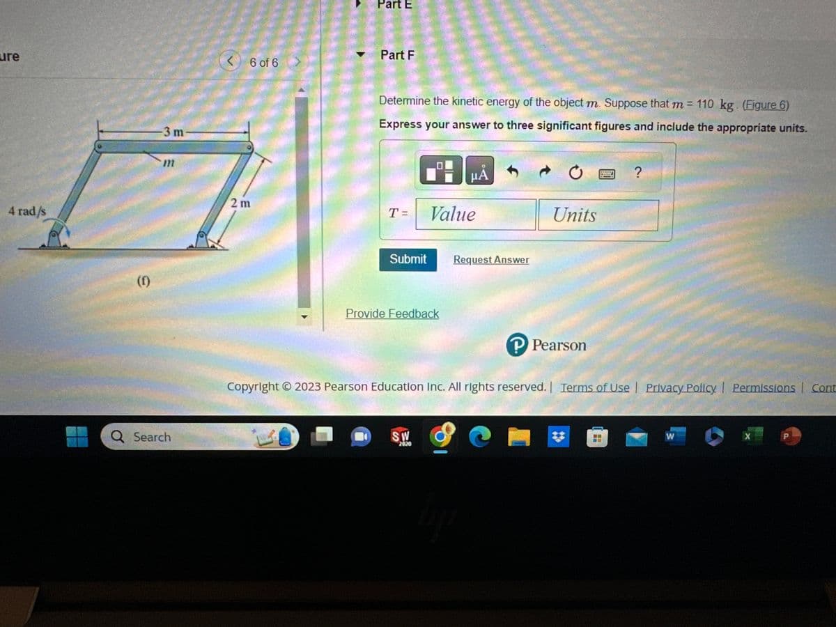 Figure
2m
(e)
Q Search
4 rad/s
<
m
5 of 6
Part E
Determine the kinetic energy of the object shown. Suppose that m = 110 kg. (Figure 5)
Express your answer to three significant figures and include the appropriate units.
T= Value
Submit Request Answer
Part F
Provide Feedback
μA
SW
2020
lije
Ć
e
Units
Copyright © 2023 Pearson Education Inc. All rights reserved. | Terms of Use | Privacy Policy | Permissions Con
P Pearson
?
W
X
P