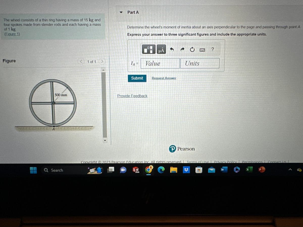 The wheel consists of a thin ring having a mass of 15 kg and
four spokes made from slender rods and each having a mass
of 1 kg
(Figure 1)
Figure
500 mm
Q Search
1 of 1
>
Part A
Determine the wheel's moment of inertia about an axis perpendicular to the page and passing through point A
Express your answer to three significant figures and include the appropriate units.
IA =
Submit
0
HÅ
Value
Provide Feedback
Request Answer
Units
P Pearson
g ?
Copyright © 2023 Pearson Education Inc. All rights reserved. Terms of Use | Privacy Policy Permissions Contact Us L
SW
7020
W
X
P