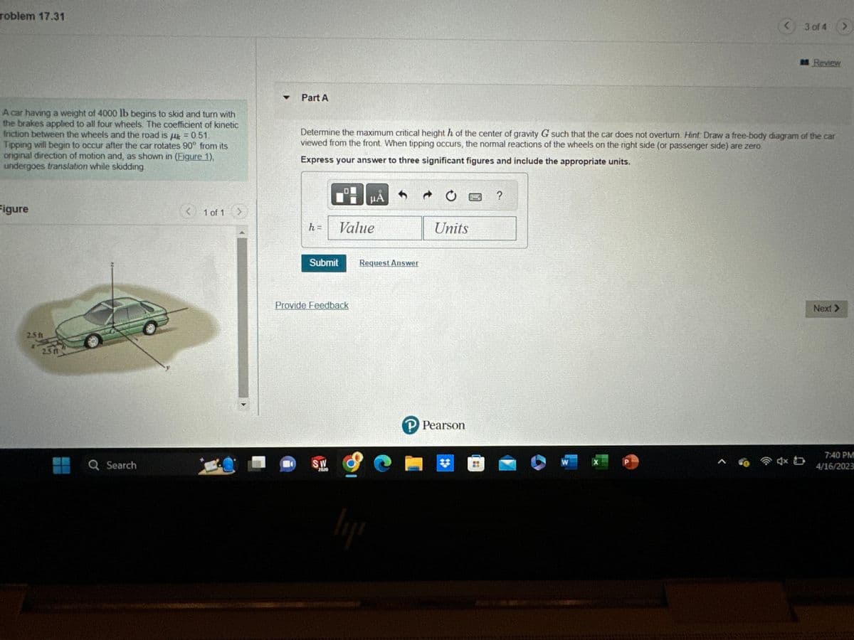 roblem 17.31
A car having a weight of 4000 lb begins to skid and turn with
the brakes applied to all four wheels. The coefficient of kinetic
friction between the wheels and the road is k = 0.51.
Tipping will begin to occur after the car rotates 90° from its
original direction of motion and, as shown in (Figure 1),
undergoes translation while skidding.
Figure
2.5 t
*
2.3 ff
Q Search
<
1 of 1
Part A
h =
Determine the maximum critical height h of the center of gravity G such that the car does not overtum. Hint Draw a free-body diagram of the car
viewed from the front. When tipping occurs, the normal reactions of the wheels on the right side (or passenger side) are zero.
Express your answer to three significant figures and include the appropriate units.
30
Value
Submit
Provide Feedback
SW
2020
μA
Request Answer
lii
Units
P Pearson
?
W
X
3 of 4
P
Review
Next >>
7:40 PM
4/16/2023