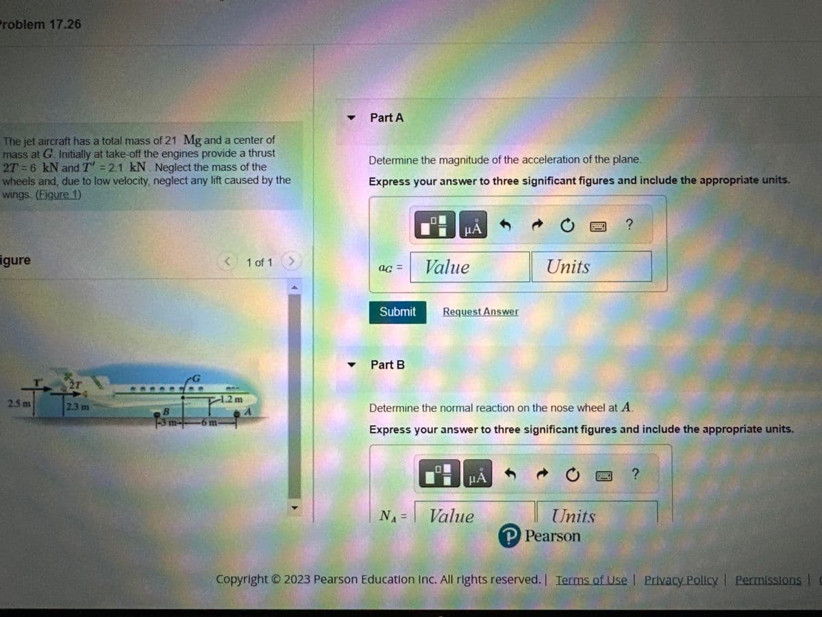 Problem 17.26
The jet aircraft has a total mass of 21 Mg and a center of
mass at G. Initially at take-off the engines provide a thrust
2T = 6 kN and T' = 2.1 kN. Neglect the mass of the
wheels and, due to low velocity, neglect any lift caused by the
wings. (Figure 1)
igure
2.5 m
T
2.3 m
1-3 m+
-6 m
< 1 of 1
1.2m
Part A
Determine the magnitude of the acceleration of the plane.
Express your answer to three significant figures and include the appropriate units.
ag= Value
Submit
μÀ
Part B
Request Answer
B
N₁ = | Value
Ć
Units
Determine the normal reaction on the nose wheel at A.
Express your answer to three significant figures and include the appropriate units.
μA
?
Units
P Pearson
?
Copyright © 2023 Pearson Education Inc. All rights reserved. | Terms of Use | Privacy Policy | Permissions |