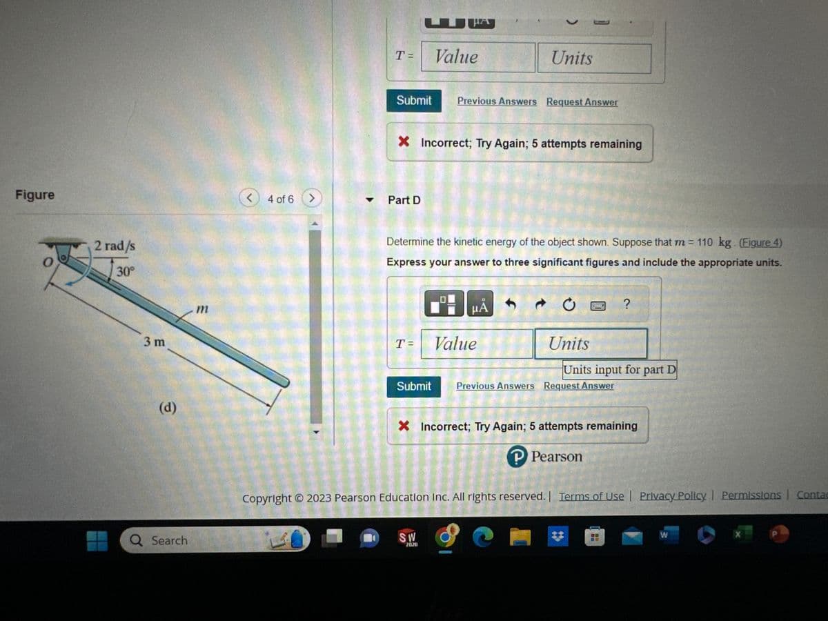 Preliminary Problem 18.1
Figure
2m
2 rad/s
No slipping
(c)
Q Search
< 3 of 6 >
1
Part C
Determine the kinetic energy of the object shown. Suppose that m= 110 kg. (Figure 3)
Express your answer to three significant figures and include the appropriate units.
T=
Submit
Part D
B
Value
μA
f
SW
2020
CO
FOT
t
HORMO
Previous Answers Request Answer
HOTHUK
C
WHET
Units
Units input for part C
X Incorrect; Try Again; 5 attempts remaining
?
Determine the kinetic energy of the object shown. Suppose that m = 110 kg. (Figure 4)
Express your answer to three significant figures and include the appropriate units.
1
P Pearson
Copyright © 2023 Pearson Education Inc. All rights reserved. | Terms of Use | Privacy Policy | Permissions | Contact Us |
W
X
P
