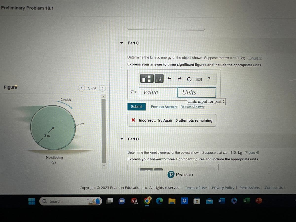 Preliminary Problem 18.1
Figure
2m
2 rad/s
No slipping
(c)
Q Search
< 3 of 6 >
1
Part C
Determine the kinetic energy of the object shown. Suppose that m= 110 kg. (Figure 3)
Express your answer to three significant figures and include the appropriate units.
T=
Submit
Part D
B
Value
μA
f
SW
2020
CO
FOT
t
HORMO
Previous Answers Request Answer
HOTHUK
C
WHET
Units
Units input for part C
X Incorrect; Try Again; 5 attempts remaining
?
Determine the kinetic energy of the object shown. Suppose that m = 110 kg. (Figure 4)
Express your answer to three significant figures and include the appropriate units.
1
P Pearson
Copyright © 2023 Pearson Education Inc. All rights reserved. | Terms of Use | Privacy Policy | Permissions | Contact Us |
W
X
P