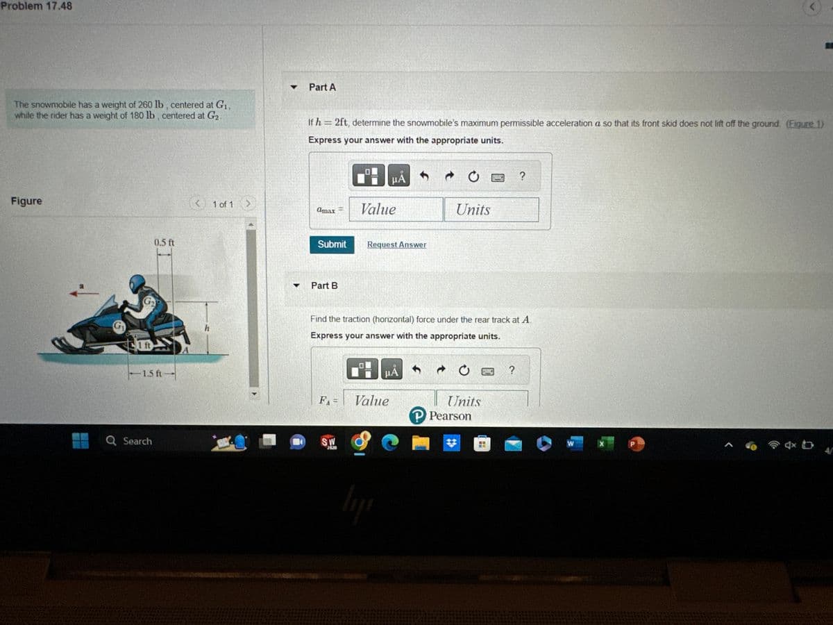 Problem 17.48
The snowmobile has a weight of 260 lb, centered at G₁,
while the rider has a weight of 180 lb, centered at G₂.
Figure
G₁
Ift
0.5 ft
-1.5 ft
Search
A
<
1 of 1
▼
Part A
If h=2ft, determine the snowmobile's maximum permissible acceleration a so that its front skid does not lift off the ground. (Figure 1)
Express your answer with the appropriate units.
amax
Submit
Part B
FA=
SW
2000
Value
μA
Request Answer
Find the traction (horizontal) force under the rear track at A
Express your answer with the appropriate units.
Value
lij
μA
Units
C
Ć
Units
P Pearson
?
?
W
X
<
P
4x b