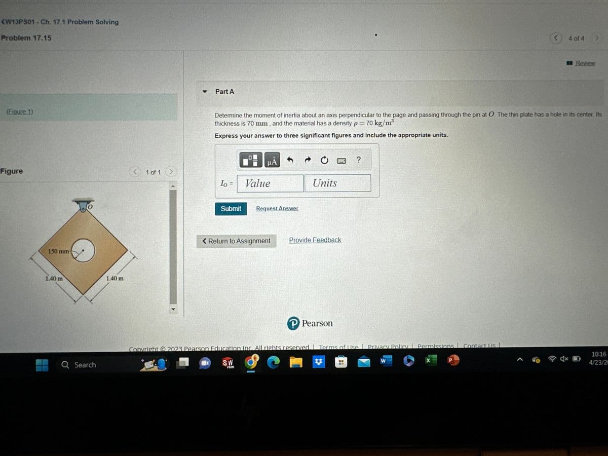 <W13PS01 - Ch. 17.1 Problem Solving
Problem 17.15
(Figure 1)
Figure
150 mm-
1.40 m
Q Search
1.40 m
1 of 1 >
of 1
< 1
T
Part A
Io =
Submit
μÅ
Determine the moment of inertia about an axis perpendicular to the page and passing through the pin at O. The thin plate has a hole in its center. Its
thickness is 70 mm, and the material has a density p = 70 kg/m³
Express your answer to three significant figures and include the appropriate units.
Value
Request Answer
< Return to Assignment
Ć
Units
****
Provide Feedback
P Pearson
?
Copyright © 2023 Pearson Education Inc. All rights reserved. Terms of Use | Privacy Policy | Permissions Contact Us L
SW
2020
W
X
Р
<
A
4 of 4
>
Review
4x D
10:16
4/23/20