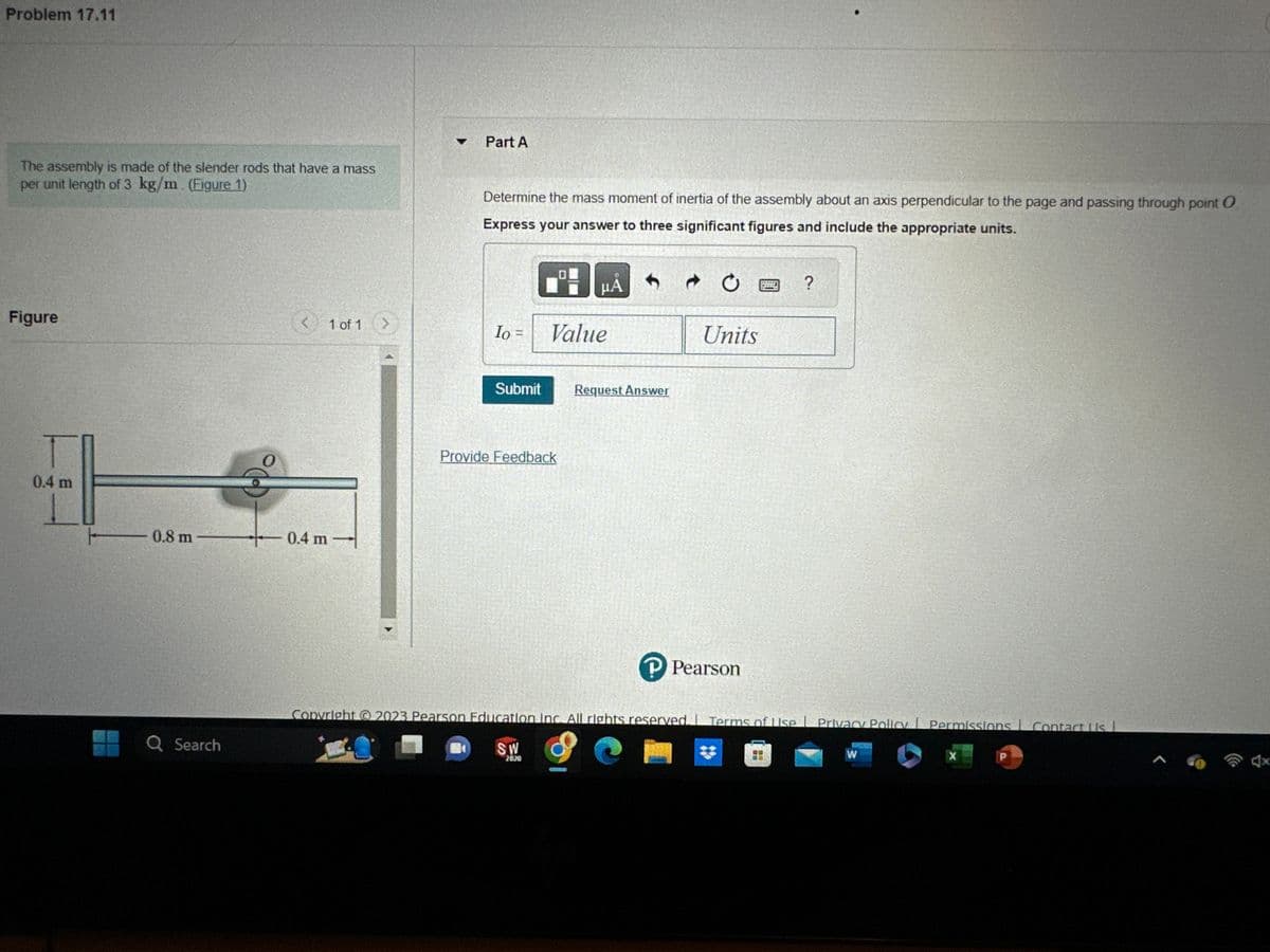 Problem 17.11
The assembly is made of the slender rods that have a mass
per unit length of 3 kg/m (Figure 1)
Figure
T
0.4 m
0.8 m
Q Search
- 0.4 m
1 of 1 >
Part A
Determine the mass moment of inertia of the assembly about an axis perpendicular to the page and passing through point O
Express your answer to three significant figures and include the appropriate units.
Io =
Submit
Value
Provide Feedback
SW
2020
A
Request Answer
Ć
Units
P Pearson
Copyright © 2023 Pearson Education Inc. All rights reserved. Terms of Use | Privacy Policy Permissions Contact Us I
9 C
|
?
W
X
P
A