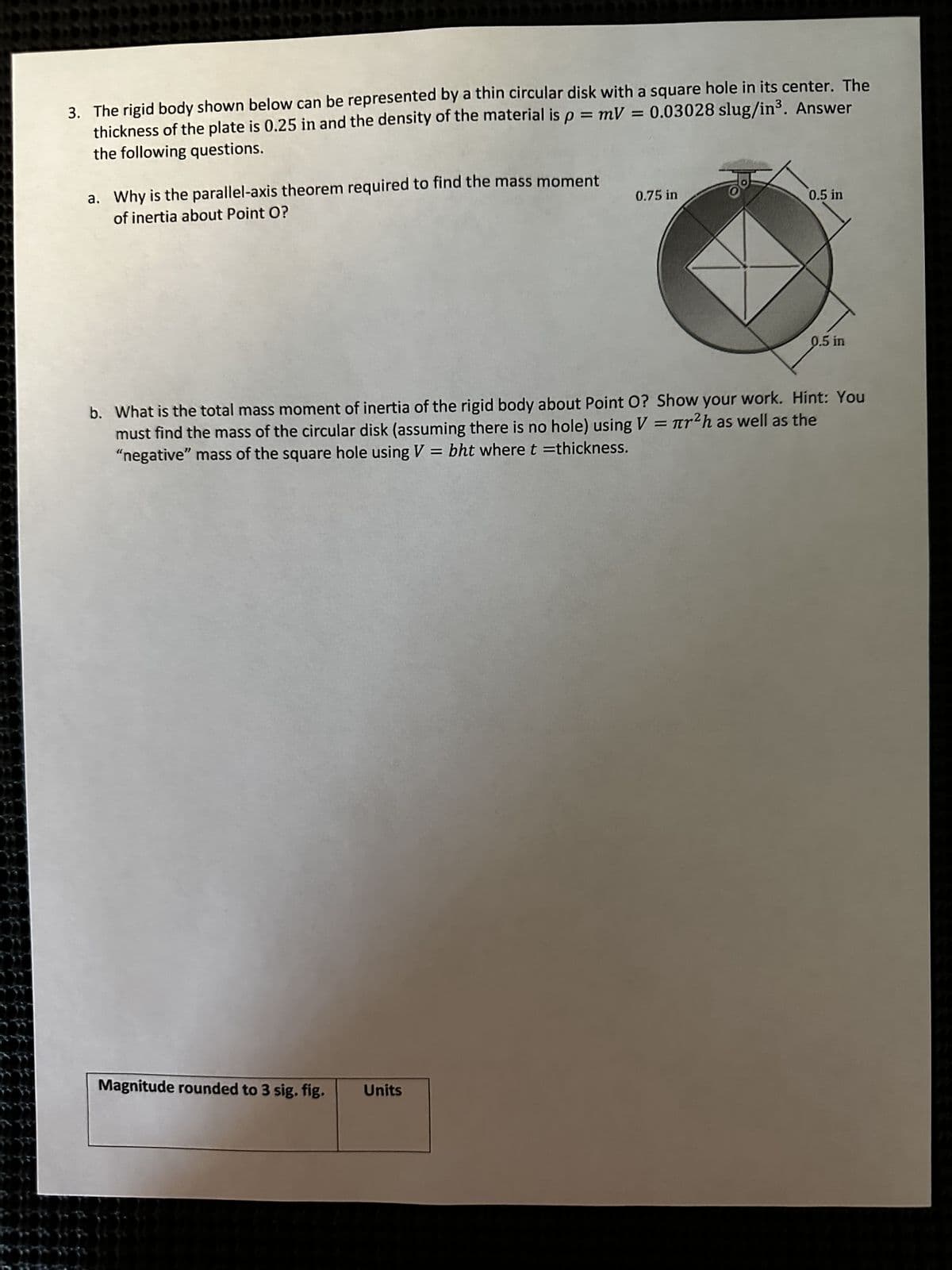 66 6
FO
3. The rigid body shown below can be represented by a thin circular disk with a square hole in its center. The
thickness of the plate is 0.25 in and the density of the material is p = mV = 0.03028 slug/in³. Answer
the following questions.
a. Why is the parallel-axis theorem required to find the mass moment
of inertia about Point O?
Magnitude rounded to 3 sig. fig.
0.75 in
Units
0.5 in
b. What is the total mass moment of inertia of the rigid body about Point O? Show your work. Hint: You
must find the mass of the circular disk (assuming there is no hole) using V = r²h as well as the
"negative" mass of the square hole using V = bht where t =thickness.
0.5 in