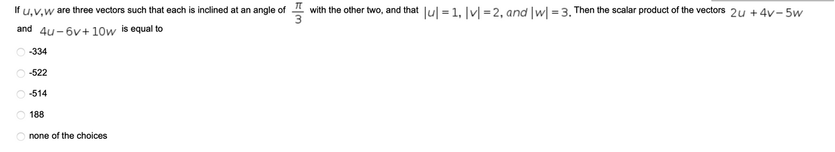 If
u,V,w
are three vectors such that each is inclined at an angle of 4 with the other two, and that lul =1, Jv] = 2, and |w| = 3. Then the scalar product of the vectors 2u +4v- 5w
and
4u - 6v+ 10w
is equal to
-334
-522
-514
188
none of the choices
O O O O
