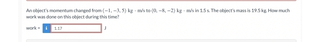 An object's momentum changed from (-1, –3, 5) kg · m/s to (0, –8, –2) kg · m/s in 1.5 s. The object's mass is 19.5 kg. How much
work was done on this object during this time?
work =
i
1.17
