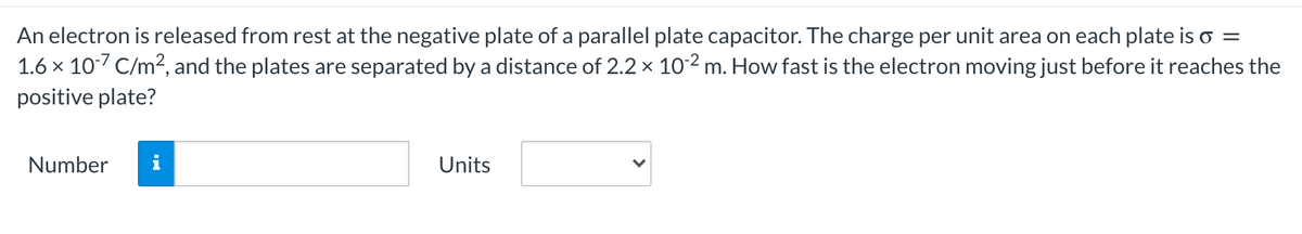 An electron is released from rest at the negative plate of a parallel plate capacitor. The charge per unit area on each plate is o =
1.6 x 10/ C/m², and the plates are separated by a distance of 2.2 × 102 m. How fast is the electron moving just before it reaches the
positive plate?
Number
Units
