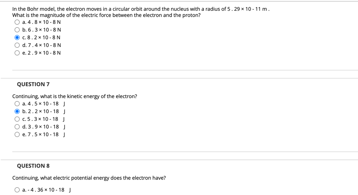 In the Bohr model, the electron moves in a circular orbit around the nucleus with a radius of 5.29 x 10 - 11 m.
What is the magnitude of the electric force between the electron and the proton?
a. 4.8 x 10 - 8 N
b. 6.3 x 10 - 8 N
c. 8.2 x 10 - 8 N
d. 7.4 x 10 - 8 N
e. 2.9 x 10 - 8 N
QUESTION 7
Continuing, what is the kinetic energy of the electron?
a. 4.5 x 10 - 18 J
b. 2.2 x 10 - 18 J
c. 5.3 x 10 - 18 J
d. 3.9 x 10 - 18 J
e. 7.5 x 10 - 18 J
QUESTION 8
Continuing, what electric potential energy does the electron have?
a. - 4.36 x 10 - 18 J
