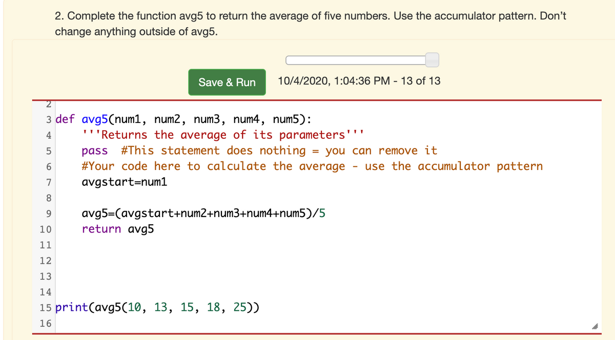 2. Complete the function avg5 to return the average of five numbers. Use the accumulator pattern. Don't
change anything outside of avg5.
Save & Run
10/4/2020, 1:04:36 PM - 13 of 13
3 def avg5(num1, num2, num3, num4, num5):
'''Returns the average of its parameters'
pass #This statement does nothing = you can remove it
#Your code here to calculate the average
4
5
use the accumulator pattern
7
avgstart=num1
8
avg5=(avgstart+num2+num3+num4+num5)/5
return avg5
9.
10
11
12
13
14
15 print(avg5(10, 13, 15, 18, 25))
16
