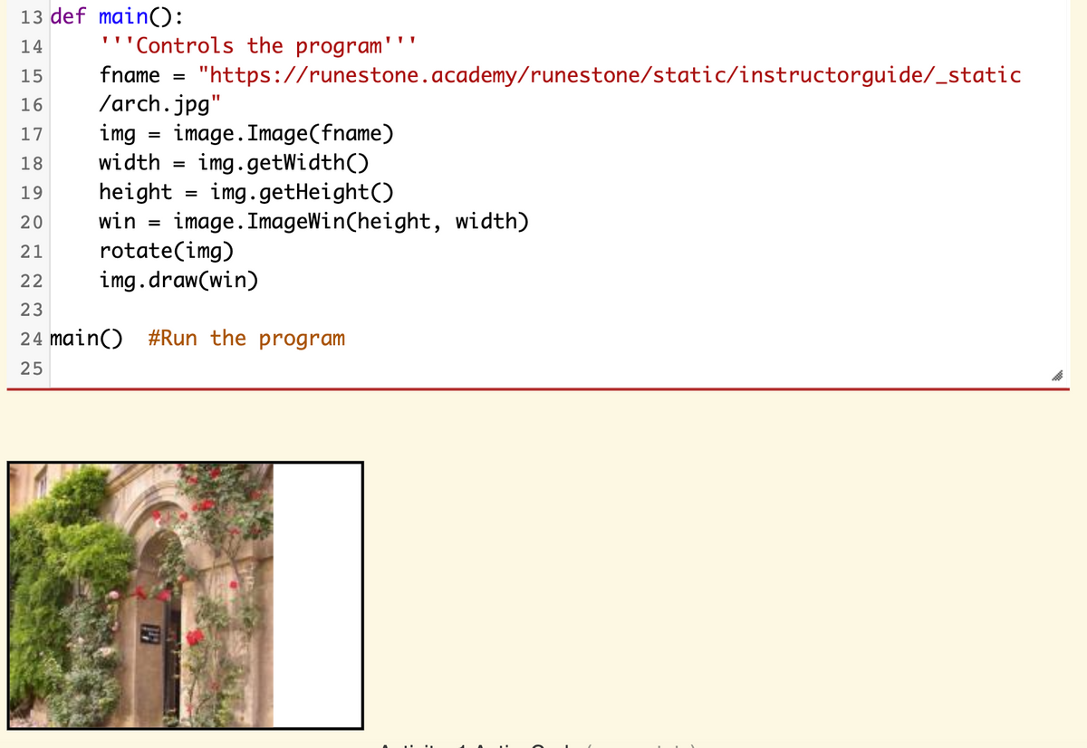 13 def main():
14
'''Controls the program'
fname = "https://runestone.academy/runestone/static/instructorguide/_static
/arch.jpg"
img
15
%3D
16
image. Image(fname)
img.getWidth()
17
18
width
%3D
height = img.getHeight()
win = image. ImageWin(height, width)
rotate(img)
img.draw(win)
19
20
21
22
23
24 main() #Run the program
25
