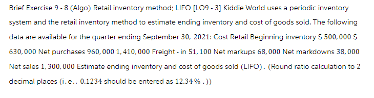 Brief Exercise 9 -8 (Algo) Retail inventory method; LIFO [LO9-3] Kiddie World uses a periodic inventory
system and the retail inventory method to estimate ending inventory and cost of goods sold. The following
data are available for the quarter ending September 30, 2021: Cost Retail Beginning inventory $ 500,000 $
630,000 Net purchases 960,000 1,410,000 Freight-in 51, 100 Net markups 68,000 Net markdowns 38,000
Net sales 1,300,000 Estimate ending inventory and cost of goods sold (LIFO). (Round ratio calculation to 2
decimal places (i.e., 0.1234 should be entered as 12.34% .))