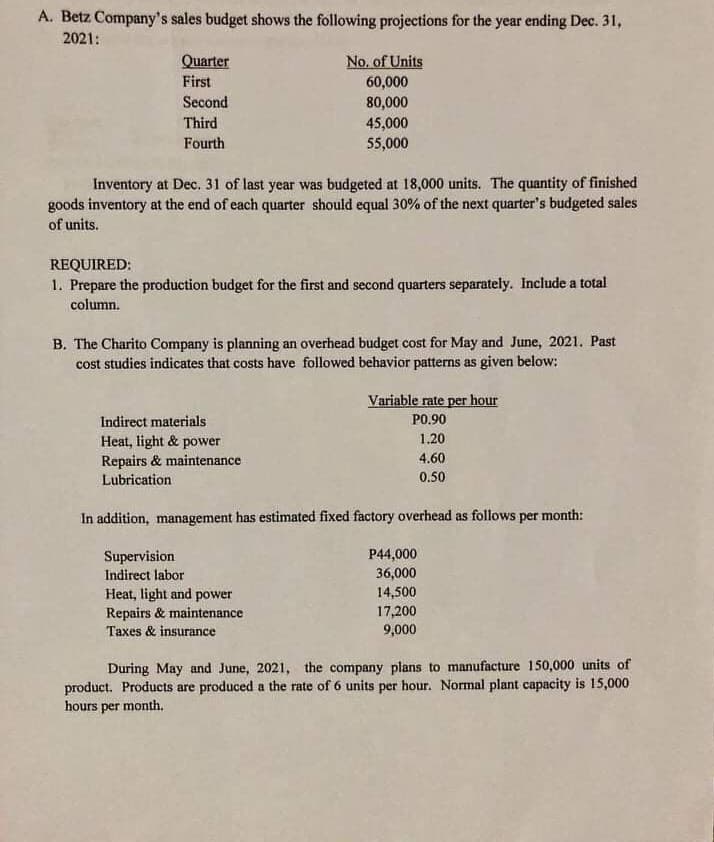 A. Betz Company's sales budget shows the following projections for the year ending Dec. 31,
2021:
Quarter
No, of Units
First
60,000
80,000
45,000
55,000
Second
Third
Fourth
Inventory at Dec. 31 of last year was budgeted at 18,000 units. The quantity of finished
goods inventory at the end of each quarter should equal 30% of the next quarter's budgeted sales
of units.
REQUIRED:
1. Prepare the production budget for the first and second quarters separately. Include a total
column.
B. The Charito Company is planning an overhead budget cost for May and June, 2021. Past
cost studies indicates that costs have followed behavior patterns as given below:
Variable rate per hour
Indirect materials
PO.90
1.20
Heat, light & power
Repairs & maintenance
Lubrication
4.60
0.50
In addition, management has estimated fixed factory overhead as follows
per
month:
Supervision
P44,000
Indirect labor
36,000
Heat, light and power
Repairs & maintenance
14,500
17,200
Taxes & insurance
9,000
During May and June, 2021, the company plans to manufacture 150,000 units of
product. Products are produced a the rate of 6 units per hour. Normal plant capacity is 15,000
hours per month.
