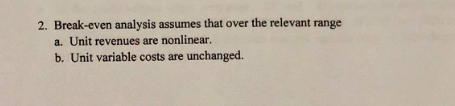 2. Break-even analysis assumes that over the relevant range
a. Unit revenues are nonlinear.
b. Unit variable costs are unchanged.
