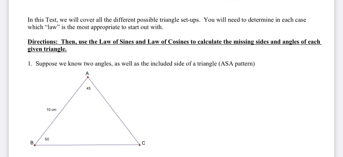 In this Test, we will cover all the different possible triangle set-ups. You will need to determine in each case
which "law" is the most appropriate to start out with.
Directions: Then, use the Law of Sines and Law of Cosines to calculate the missing sides and angles of each
given triangle.
1. Suppose we know two angles, as well as the included side of a triangle (ASA pattern)
45
10 cm
50
