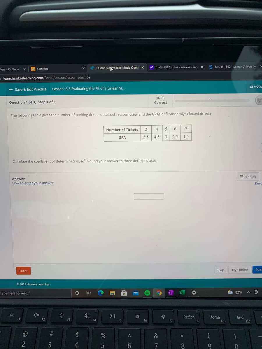 A Lesson 5.3Practice Mode Ques
y math 1342 exam 2 review - Yah
S MATH 1342 - Lamar University
Flora - Outlook
Content
learn.hawkeslearning.com/Portal/Lesson/lesson_practice
ALYSSA
+ Save & Exit Practice
Lesson: 5.3 Evaluating the Fit of a Linear M.
0/13
Question 1 of 3, Step 1 of 1
Correct
The following table gives the number of parking tickets obtained in a semester and the GPAS of 5 randomly selected drivers.
Number of Tickets
2
4.
6.
GPA
5.5
4.5 3
2.5
1.5
Calculate the coefficient of determination, R2. Round your answer to three decimal places.
E Tables
Answer
How to enter your answer
KeyE
Tutor
Skip
Try Similar
Subi
© 2021 Hawkes Learning
82°F
Type here to search
N
DII
PrtScn
Home
End
F2
F3
F4
F5
F6
F7
F8
F9
F10
#
&
大
3
4
7
8.
9
