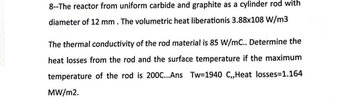 8--The reactor from uniform carbide and graphite as a cylinder rod with
diameter of 12 mm. The volumetric heat liberationis 3.88x108 W/m3
The thermal conductivity of the rod material is 85 W/mC.. Determine the
heat losses from the rod and the surface temperature if the maximum
temperature of the rod is 200C...Ans Tw=1940 C,,Heat losses=1.164
MW/m2.