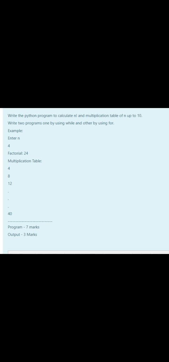 Write the python program to calculate n! and multiplication table of n up to 10.
Write two programs one by using while and other by using for.
Example:
Enter n
4
Factorial: 24
Multiplication Table:
4.
8
12
40
Program - 7 marks
Output -3 Marks
