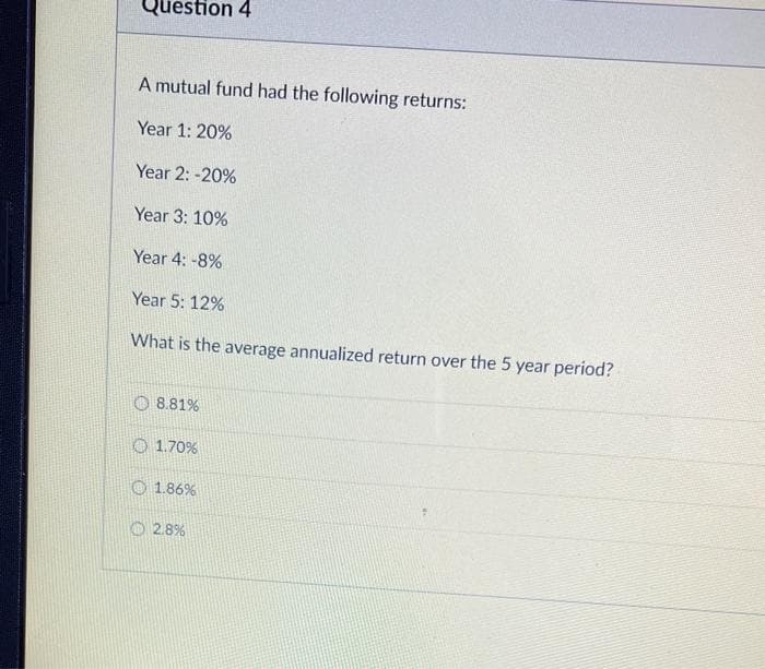 Question 4
A mutual fund had the following returns:
Year 1: 20%
Year 2: -20%
Year 3: 10%
Year 4: -8%
Year 5: 12%
What is the average annualized return over the 5 year period?
8.81%
1.70%
1.86%
2.8%