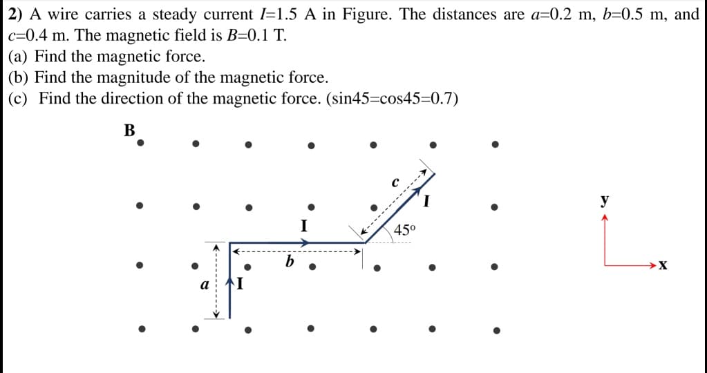 2) A wire carries a steady current I=1.5 A in Figure. The distances are a=0.2 m, b=0.5 m, and
c=0.4 m. The magnetic field is B=0.1 T.
(a) Find the magnetic force.
(b) Find the magnitude of the magnetic force.
(c) Find the direction of the magnetic force. (sin45=cos45=0.7)
В
y
I
45°
а
