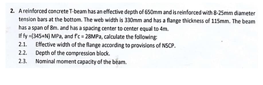 2. A reinforced concrete T-beam has an effective depth of 650mm and is reinforced with 8-25mm diameter
tension bars at the bottom. The web width is 330mm and has a flange thickness of 115mm. The beam
has a span of 8m. and has a spacing center to center equal to 4m.
If fy=(345+N) MPa, and f'c = 28MPa, calculate the following:
2.1. Effective width of the flange according to provisions of NSCP.
Depth of the compression block.
2.2.
2.3.
Nominal moment capacity of the beam.