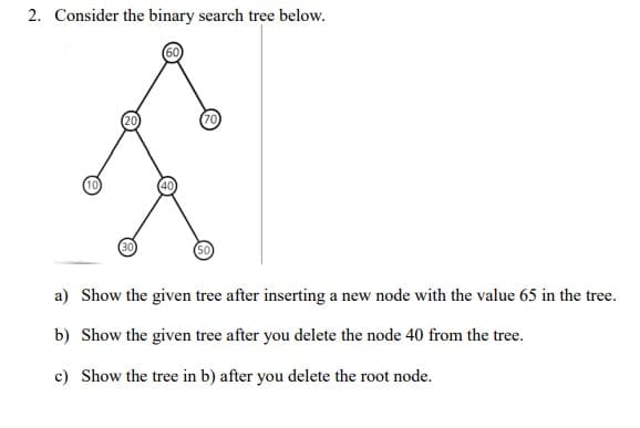 2. Consider the binary search tree below.
50
a) Show the given tree after inserting a new node with the value 65 in the tree.
b) Show the given tree after you delete the node 40 from the tree.
c) Show the tree in b) after you delete the root node.
