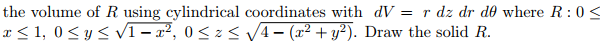 the volume of R using cylindrical coordinates with dV = r dz dr de where R: 0 <
x ≤ 1,0 ≤ y ≤ √1-x², 0≤z≤ √√4− (x² + y²). Draw the solid R.