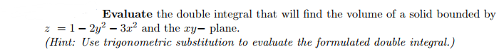 Evaluate the double integral that will find the volume of a solid bounded by
z = 1-2y²-3x² and the ry- plane.
(Hint: Use trigonometric substitution to evaluate the formulated double integral.)