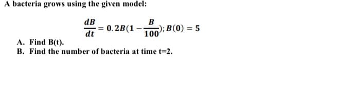 A bacteria grows using the given model:
dB
B
0.2B(1
dt
-); B(0) = 5
100
A. Find B(t).
B. Find the number of bacteria at time t-2.
