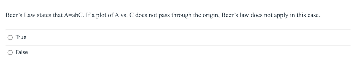 Beer's Law states that A=abC. If a plot of A vs. C does not pass through the origin, Beer's law does not apply in this case.
O True
False
