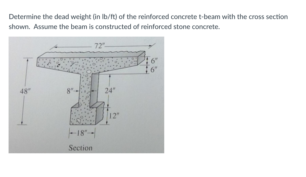 Determine the dead weight (in Ib/ft) of the reinforced concrete t-beam with the cross section
shown. Assume the beam is constructed of reinforced stone concrete.
72"
6"
6"
48"
8"--
24"
12"
-18"--
Section
