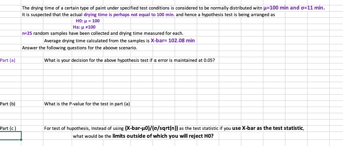 The drying time of a certain type of paint under specified test conditions is considered to be normally distributed witn µ=100 min and o=11 min.
It is suspected that the actual drying time is perhaps not equal to 100 min. and hence a hypothesis test is being arranged as
H0: u = 100
На: и #100
n=25 random samples have been collected and drying time measured for each.
Average drying time calculated from the samples is X-bar= 102.08 min
Answer the following questions for the aboove scenario.
Part (a)
What is your decision for the above hypothesis test if a error is maintained at 0.05?
Part (b)
What is the P-value for the test in part (a)
Part (c)
For test of hupothesis, Instead of using (X-bar-u0)/(0/sqrt(n)) as the test statistic if you use X-bar as the test statistic,
what would be the limits outside of which you will reject HO?
