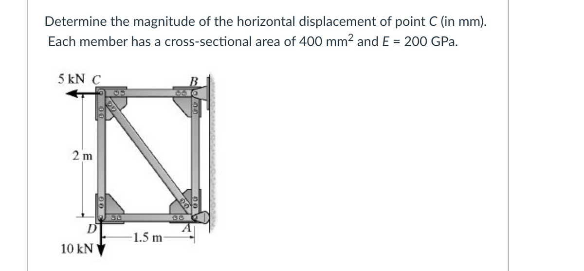 Determine the magnitude of the horizontal displacement of point C (in mm).
%3D
Each member has a cross-sectional area of 400 mm2 and E = 200 GPa.
5 kN C
2 m
D
1.5 m
10 kN
