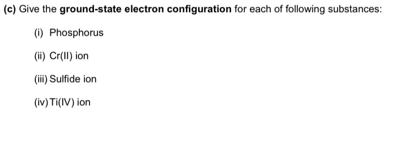 (c) Give the ground-state electron configuration for each of following substances:
(i) Phosphorus
(ii) Cr(1I) ion
(iii) Sulfide ion
(iv) Ti(IV) ion
