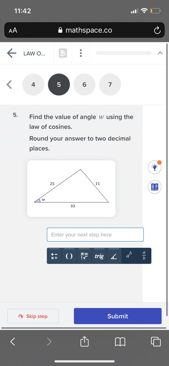 11:42
AA
mathspace.co
LAW O...
4
7
5.
Find the value of angle w using the
law of cosines.
Round your answer to two decimal
places.
25
w
33
Enter your next step here
() trig2
ab
R Skip step
Submit
...
