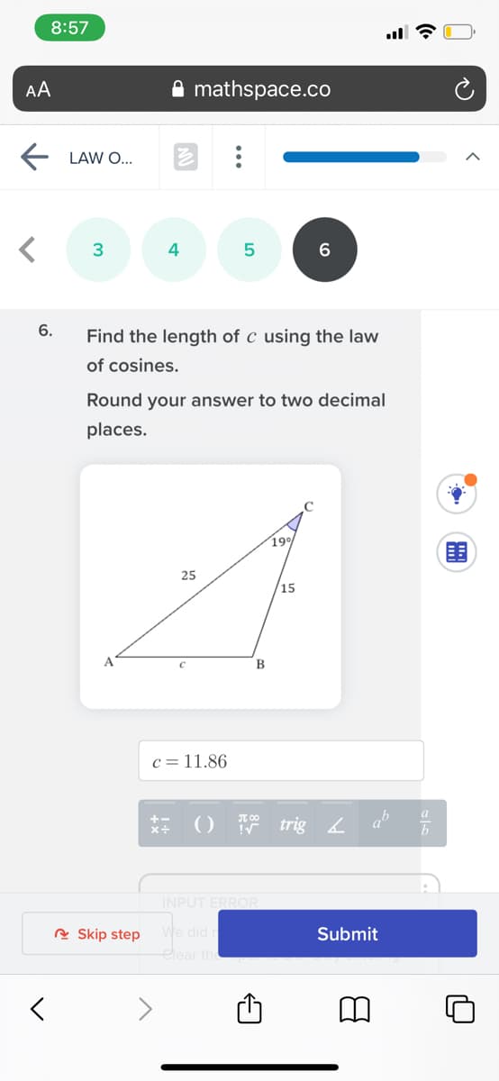 8:57
AA
mathspace.co
LAW O...
4
6.
Find the length of c using the law
of cosines.
Round your answer to two decimal
places.
19
25
15
B
c =11.86
() 7 trig L
INPUT ERROR
we did
elear the
A Skip step
Submit
