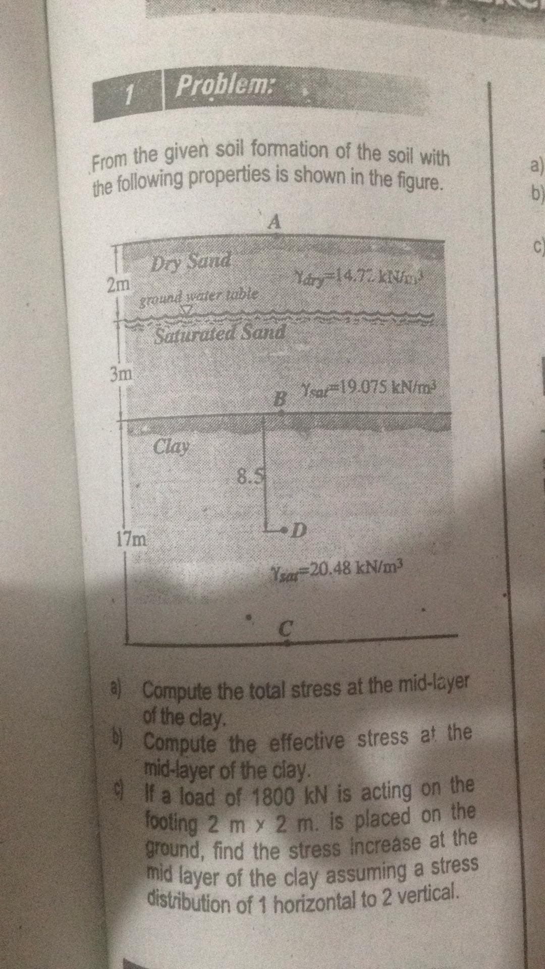 the following properties is shown in the figure.
mid layer of the clay assuming a stress
distribution of 1 horizontal to 2 vertical.
From the given soil formation of the soil with
Problem:
a)
b)
Dry Sand
2m
ground water table
C)
Yary 14.72 kN
Saturated Sand
3m
B.
Ysar-19.075 kN/m
Clay
8.5
17m
Yrar 20.48 kN/m³
Compute the total stress at the mid-layer
of the clay.
9 Compute the effective stress at the
mid-layer of the clay.
la load of 1800 kN is acting on the
Tooting 2 m y 2 m. is placed on the
ground, find the stress Increase at the
