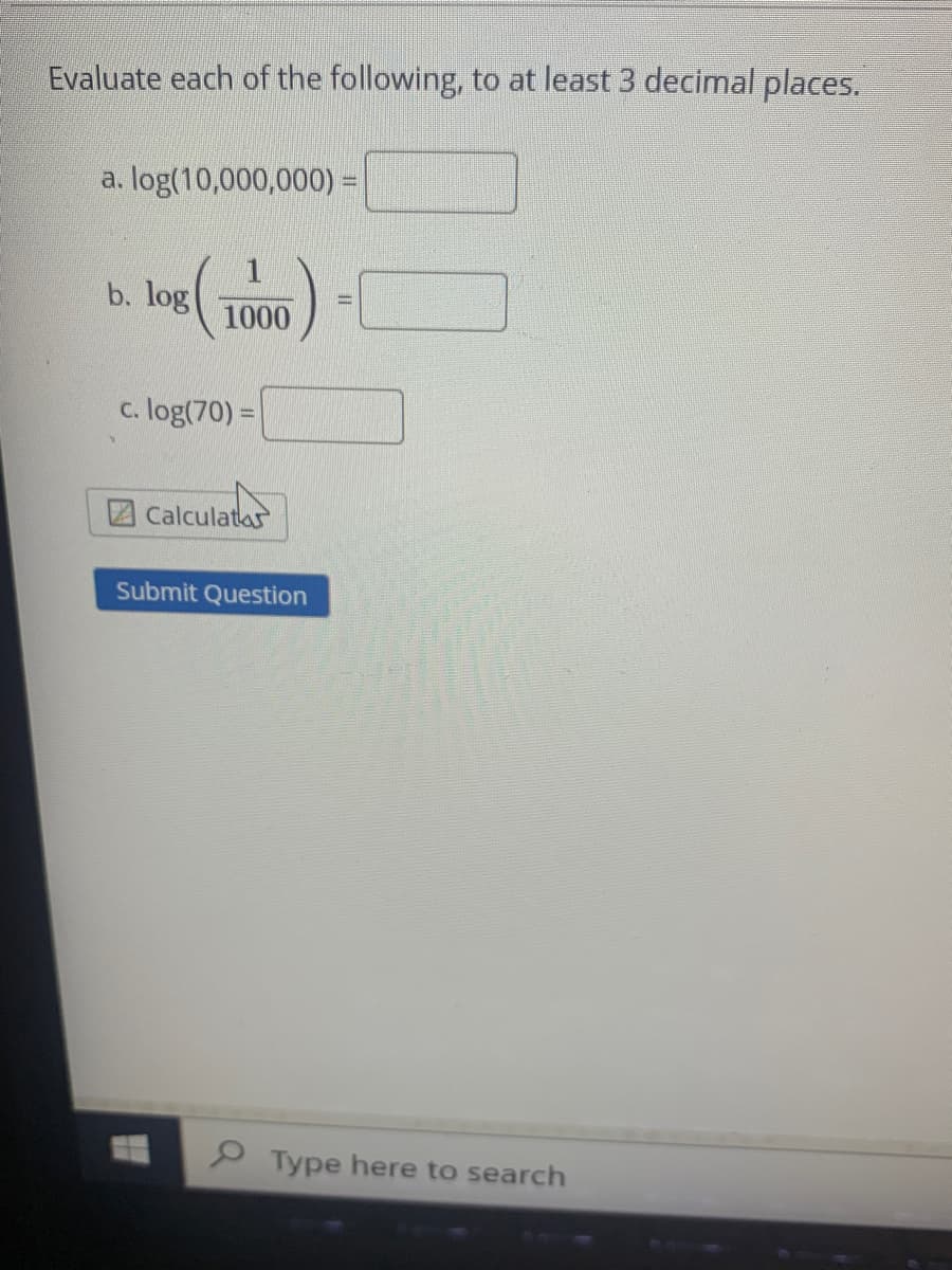 Evaluate each of the following, to at least 3 decimal places.
a. log(10,000,000) =
b. log
1000
c. log(70) =
2Calculata
Submit Question
P Type here to search
